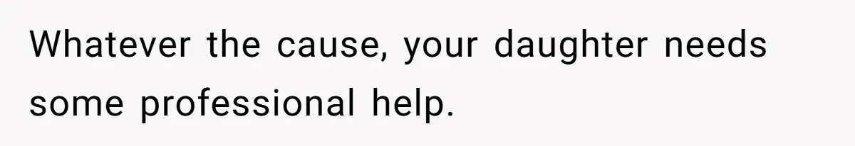 Whatever the cause, your daughter needs some professional help.
