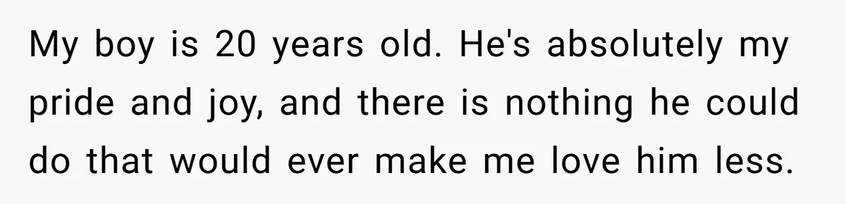 My boy is 20 years old. He's absolutely my pride and joy, and there is nothing he could do that would ever make me love him less.