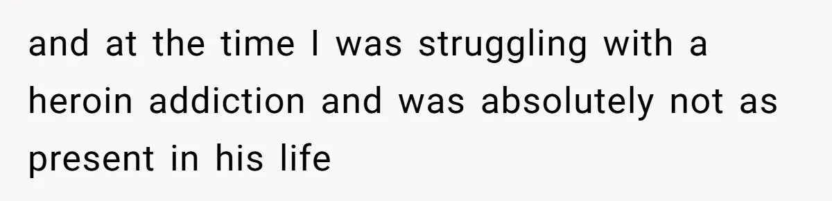 and at the time I was struggling with a heroin addiction and was absolutely not as present in his life