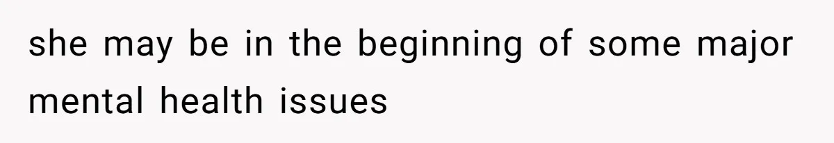 she may be in the beginning of some major mental health issues