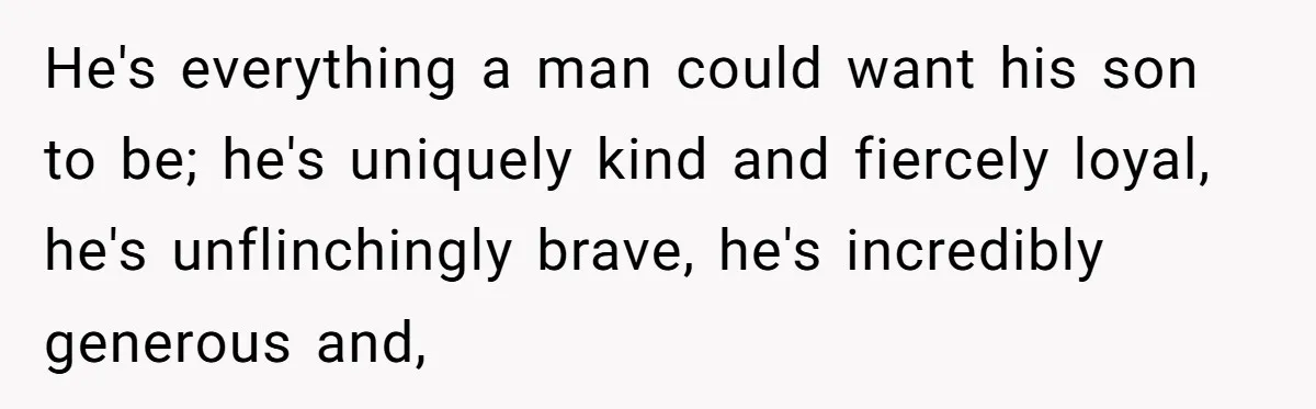 He's everything a man could want his son to be; he's uniquely kind and fiercely loyal, he's unflinchingly brave, he's incredibly generous and,