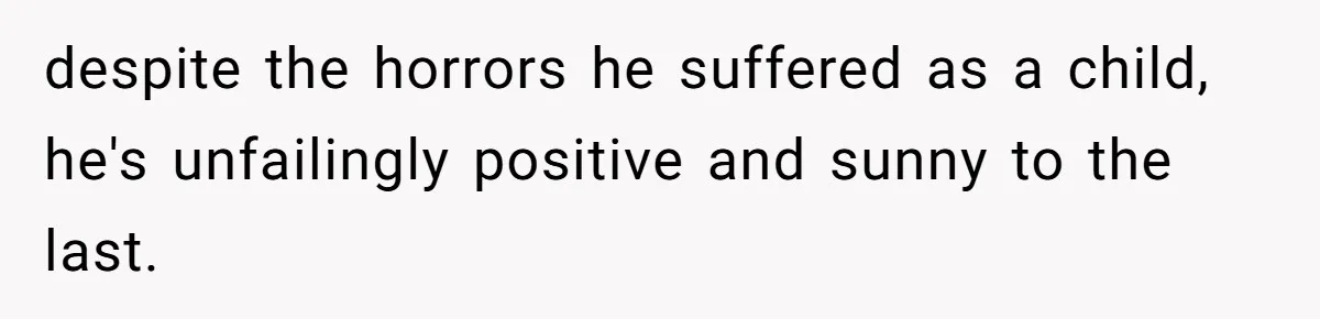 despite the horrors he suffered as a child, he's unfailingly positive and sunny to the last.