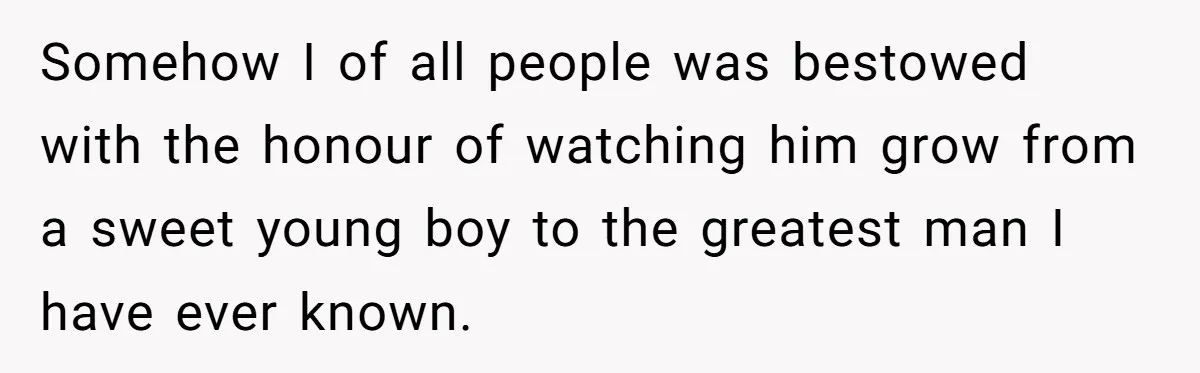 Somehow I of all people was bestowed with the honour of watching him grow from a sweet young boy to the greatest man I have ever known.