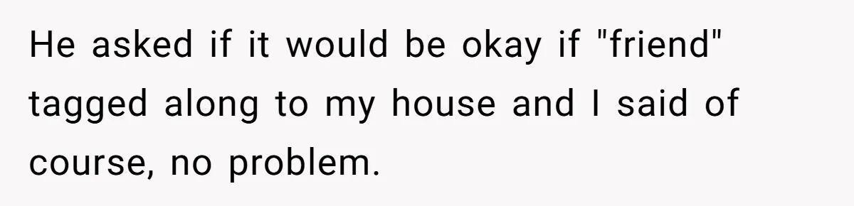 He asked if it would be okay if "friend" tagged along to my house and I said of course, no problem.