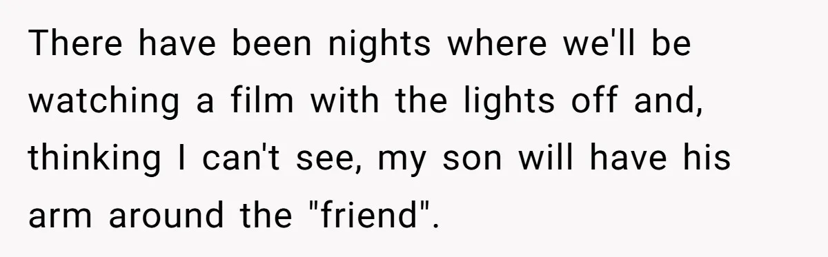 There have been nights where we'll be watching a film with the lights off and, thinking I can't see, my son will have his arm around the "friend".