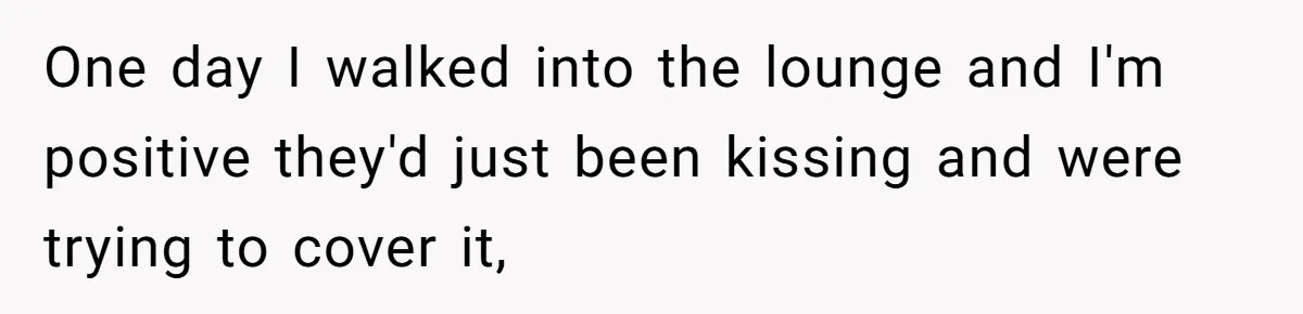 One day I walked into the lounge and I'm positive they'd just been kissing and were trying to cover it,