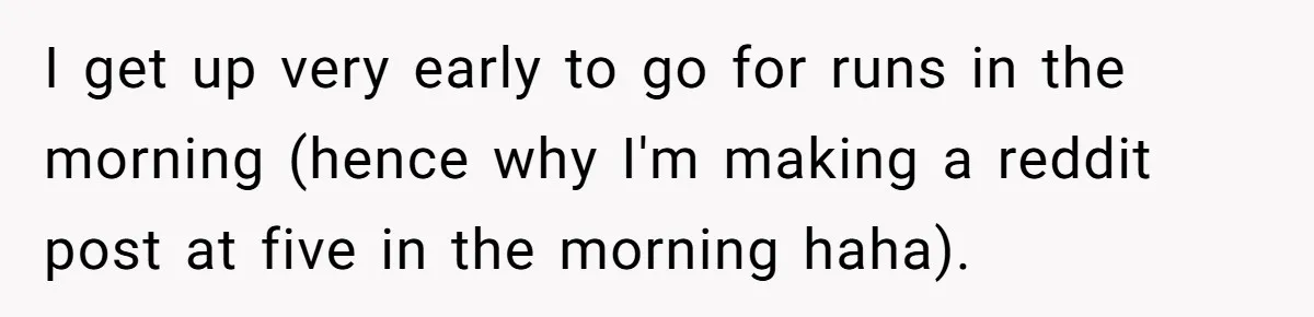 I get up very early to go for runs in the morning (hence why I'm making a reddit post at five in the morning haha).