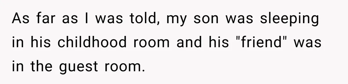 As far as I was told, my son was sleeping in his childhood room and his "friend" was in the guest room.