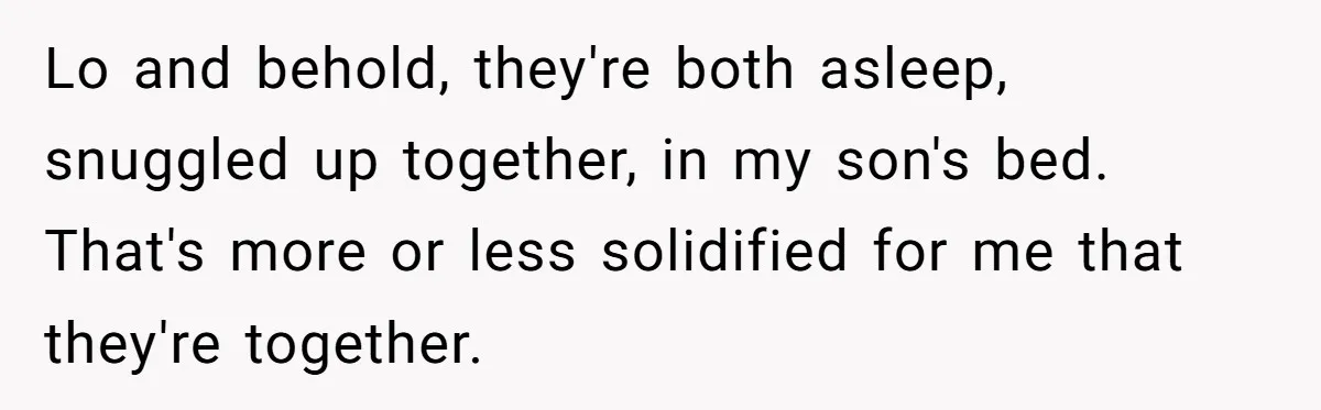 Lo and behold, they're both asleep, snuggled up together, in my son's bed. That's more or less solidified for me that they're together.
