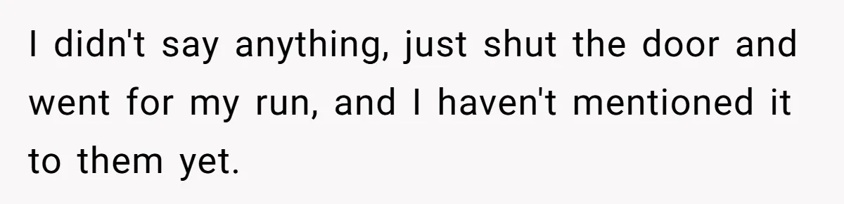 I didn't say anything, just shut the door and went for my run, and I haven't mentioned it to them yet.
