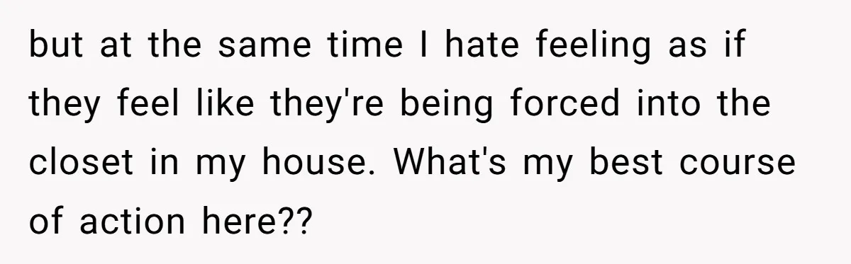 but at the same time I hate feeling as if they feel like they're being forced into the closet in my house. What's my best course of action here??