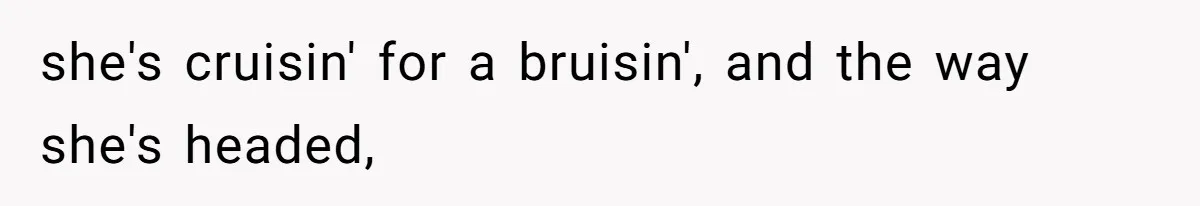 she's cruisin' for a bruisin', and the way she's headed,