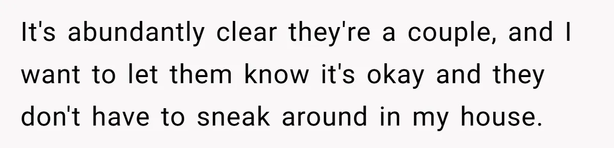 It's abundantly clear they're a couple, and I want to let them know it's okay and they don't have to sneak around in my house.