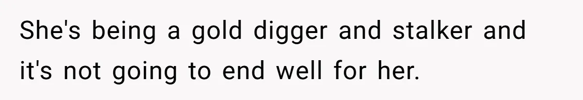 She's being a gold digger and stalker and it's not going to end well for her.