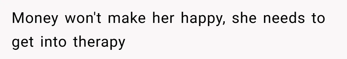 Money won't make her happy, she needs to get into therapy