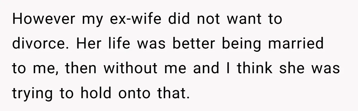 However my ex-wife did not want to divorce. Her life was better being married to me, then without me and I think she was trying to hold onto that.