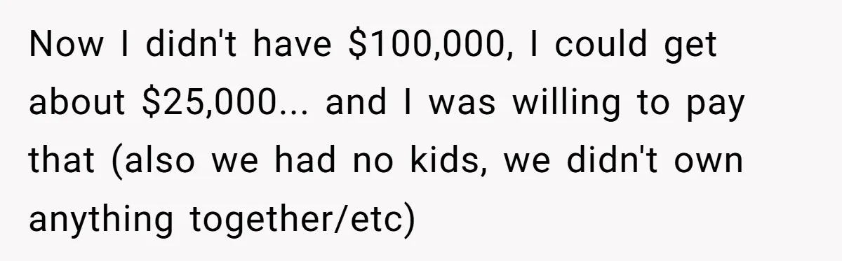 Now I didn't have $100,000, I could get about $25,000... and I was willing to pay that (also we had no kids, we didn't own anything together/etc)