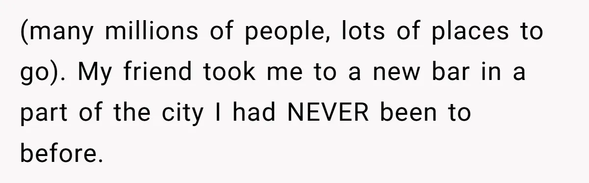 (many millions of people, lots of places to go). My friend took me to a new bar in a part of the city I had NEVER been to before.