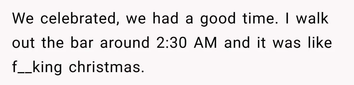 We celebrated, we had a good time. I walk out the bar around 2:30 AM and it was like f__king christmas.