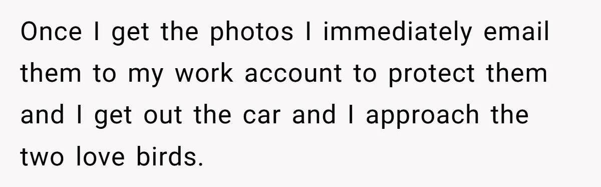 Once I get the photos I immediately email them to my work account to protect them and I get out the car and I approach the two love birds.