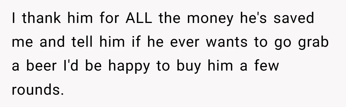 I thank him for ALL the money he's saved me and tell him if he ever wants to go grab a beer I'd be happy to buy him a few...