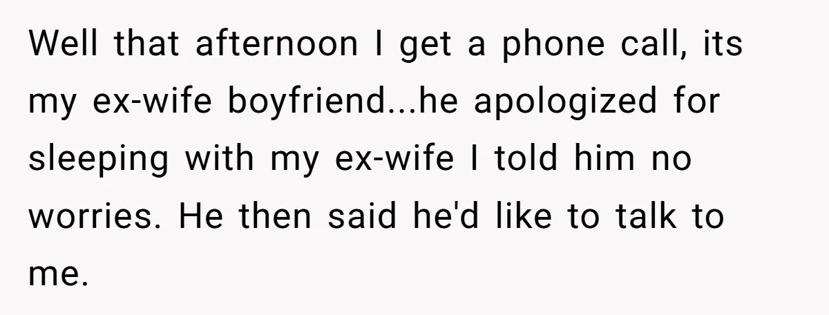 Well that afternoon I get a phone call, its my ex-wife boyfriend...he apologized for sleeping with my ex-wife I told him no worries. He then said he'd like to talk...