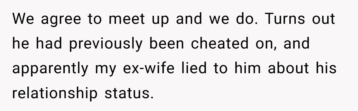 We agree to meet up and we do. Turns out he had previously been cheated on, and apparently my ex-wife lied to him about his relationship status.