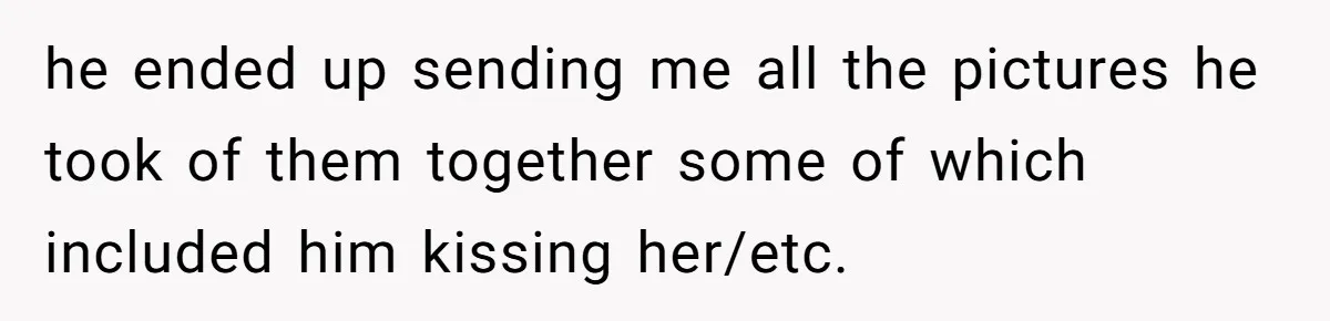 he ended up sending me all the pictures he took of them together some of which included him kissing her/etc.