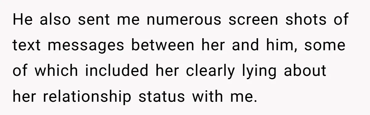 He also sent me numerous screen shots of text messages between her and him, some of which included her clearly lying about her relationship status with me.