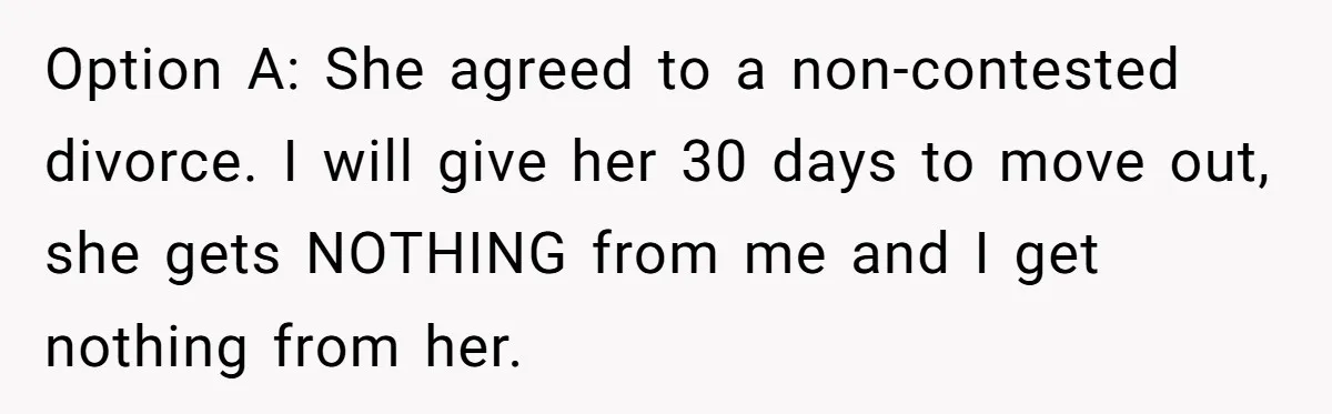 Option A: She agreed to a non-contested divorce. I will give her 30 days to move out, she gets NOTHING from me and I get nothing from her.