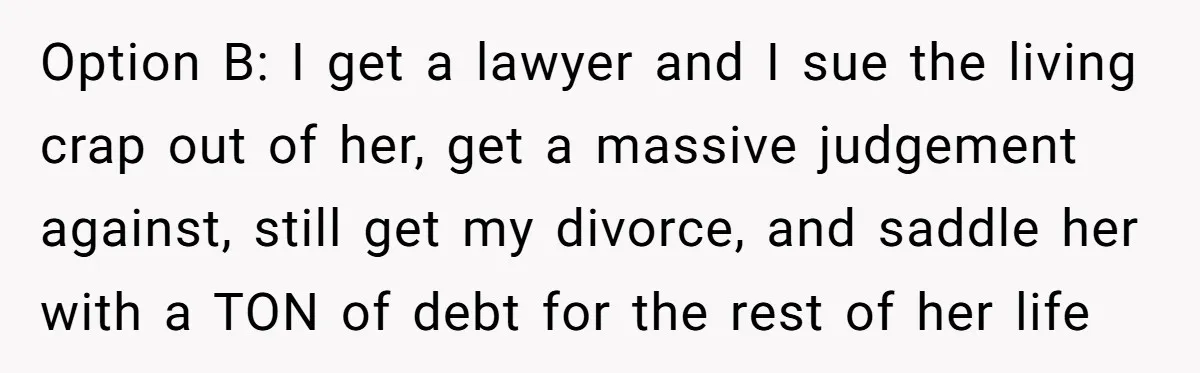 Option B: I get a lawyer and I sue the living crap out of her, get a massive judgement against, still get my divorce, and saddle her with a TON...