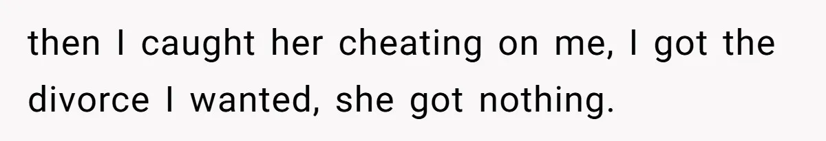 then I caught her cheating on me, I got the divorce I wanted, she got nothing.