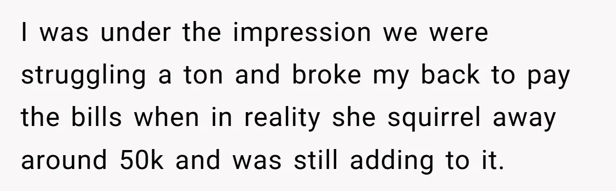His Kids Want Him to Help Their Struggling Mom, But He Refuses, and Now They Think He’s Heartless I was under the impression we were struggling a ton and broke my back to pay the bills when in reality she squirrel away around 50k and was still adding...