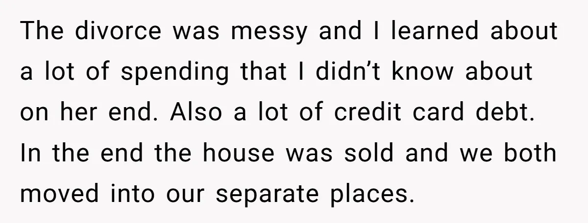 His Kids Want Him to Help Their Struggling Mom, But He Refuses, and Now They Think He’s Heartless The divorce was messy and I learned about a lot of spending that I didn’t know about on her end. Also a lot of credit card debt. In the end...