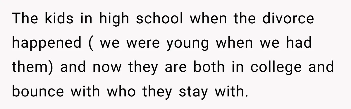 His Kids Want Him to Help Their Struggling Mom, But He Refuses, and Now They Think He’s Heartless The kids in high school when the divorce happened ( we were young when we had them) and now they are both in college and bounce with who they stay...