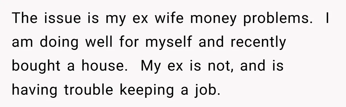 His Kids Want Him to Help Their Struggling Mom, But He Refuses, and Now They Think He’s Heartless The issue is my ex wife money problems. I am doing well for myself and recently bought a house. My ex is not, and is having trouble keeping a job.