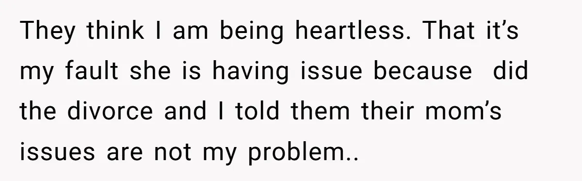 His Kids Want Him to Help Their Struggling Mom, But He Refuses, and Now They Think He’s Heartless They think I am being heartless. That it’s my fault she is having issue because did the divorce and I told them their mom’s issues are not my problem..