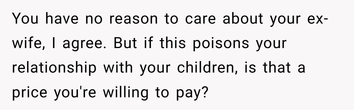 His Kids Want Him to Help Their Struggling Mom, But He Refuses, and Now They Think He’s Heartless You have no reason to care about your ex-wife, I agree. But if this poisons your relationship with your children, is that a price you're willing to pay?