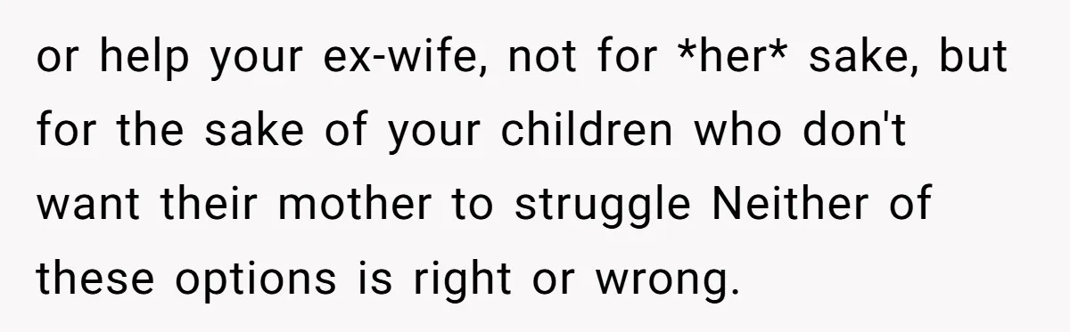His Kids Want Him to Help Their Struggling Mom, But He Refuses, and Now They Think He’s Heartless or help your ex-wife, not for *her* sake, but for the sake of your children who don't want their mother to struggle Neither of these options is right or wrong.
