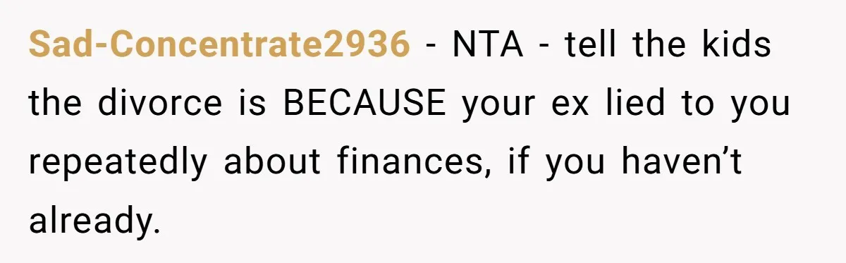 His Kids Want Him to Help Their Struggling Mom, But He Refuses, and Now They Think He’s Heartless Sad-Concentrate2936 − NTA - tell the kids the divorce is BECAUSE your ex lied to you repeatedly about finances, if you haven’t already.