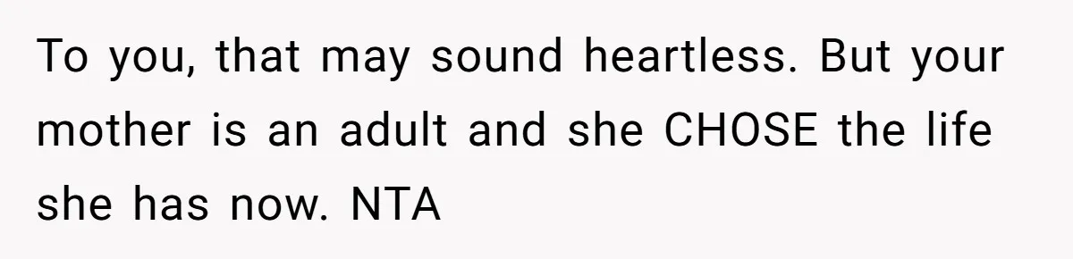 His Kids Want Him to Help Their Struggling Mom, But He Refuses, and Now They Think He’s Heartless To you, that may sound heartless. But your mother is an adult and she CHOSE the life she has now. NTA