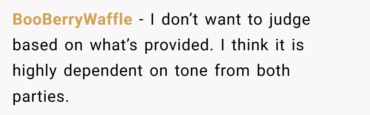 His Kids Want Him to Help Their Struggling Mom, But He Refuses, and Now They Think He’s Heartless BooBerryWaffle − I don’t want to judge based on what’s provided. I think it is highly dependent on tone from both parties.