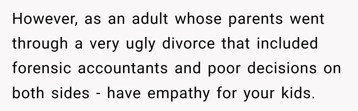 His Kids Want Him to Help Their Struggling Mom, But He Refuses, and Now They Think He’s Heartless However, as an adult whose parents went through a very ugly divorce that included forensic accountants and poor decisions on both sides - have empathy for your kids.