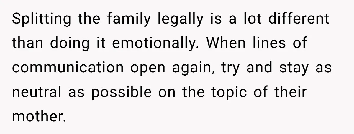 His Kids Want Him to Help Their Struggling Mom, But He Refuses, and Now They Think He’s Heartless Splitting the family legally is a lot different than doing it emotionally. When lines of communication open again, try and stay as neutral as possible on the topic of their...