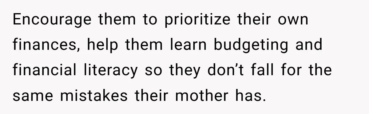 His Kids Want Him to Help Their Struggling Mom, But He Refuses, and Now They Think He’s Heartless Encourage them to prioritize their own finances, help them learn budgeting and financial literacy so they don’t fall for the same mistakes their mother has.