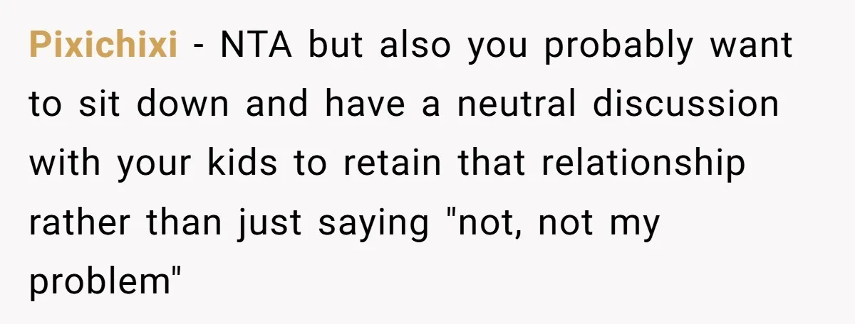 His Kids Want Him to Help Their Struggling Mom, But He Refuses, and Now They Think He’s Heartless Pixichixi − NTA but also you probably want to sit down and have a neutral discussion with your kids to retain that relationship rather than just saying "not, not my...