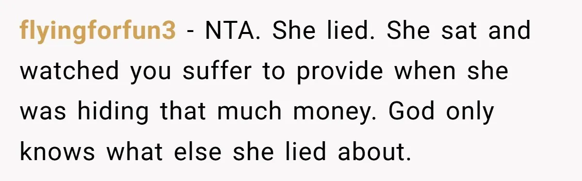 His Kids Want Him to Help Their Struggling Mom, But He Refuses, and Now They Think He’s Heartless flyingforfun3 − NTA. She lied. She sat and watched you suffer to provide when she was hiding that much money. God only knows what else she lied about.