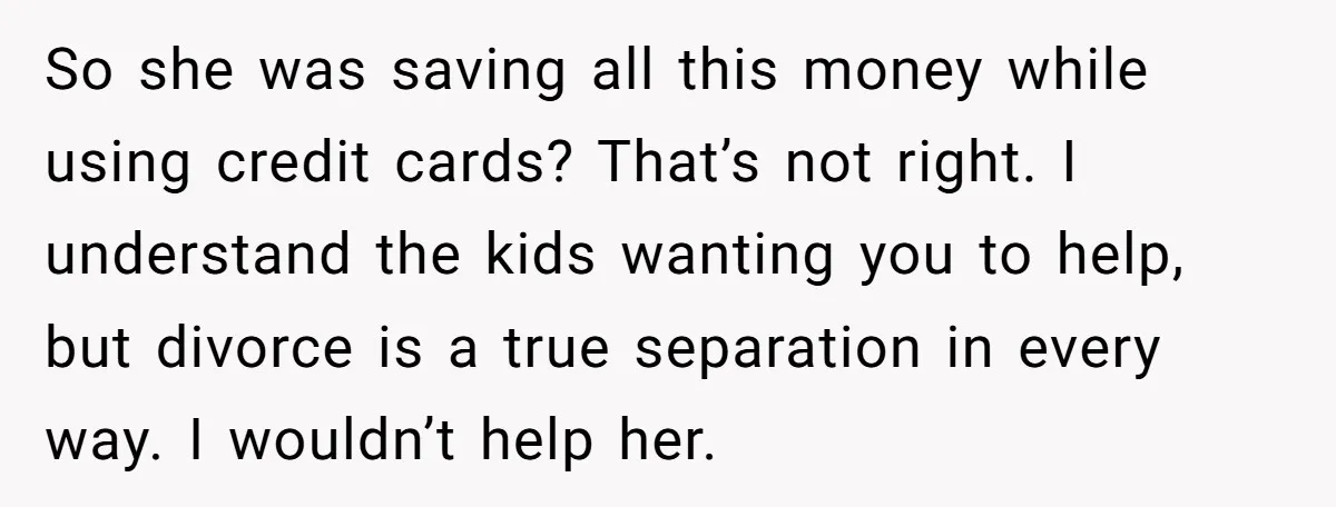 His Kids Want Him to Help Their Struggling Mom, But He Refuses, and Now They Think He’s Heartless So she was saving all this money while using credit cards? That’s not right. I understand the kids wanting you to help, but divorce is a true separation in every...