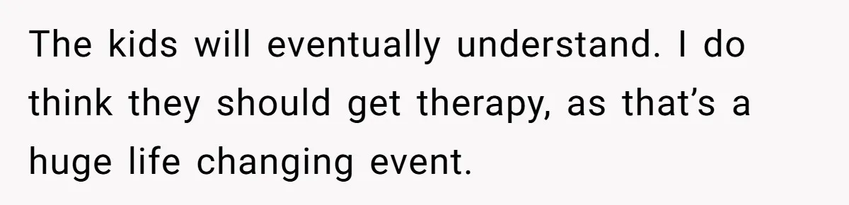 His Kids Want Him to Help Their Struggling Mom, But He Refuses, and Now They Think He’s Heartless The kids will eventually understand. I do think they should get therapy, as that’s a huge life changing event.