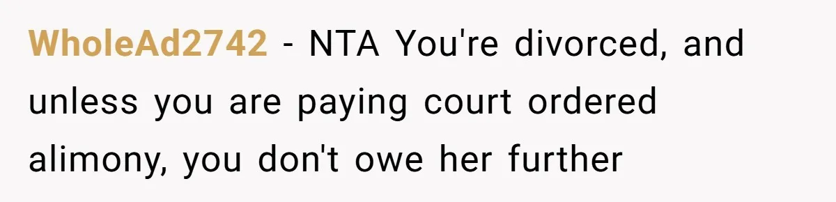 His Kids Want Him to Help Their Struggling Mom, But He Refuses, and Now They Think He’s Heartless WholeAd2742 − NTA You're divorced, and unless you are paying court ordered alimony, you don't owe her further